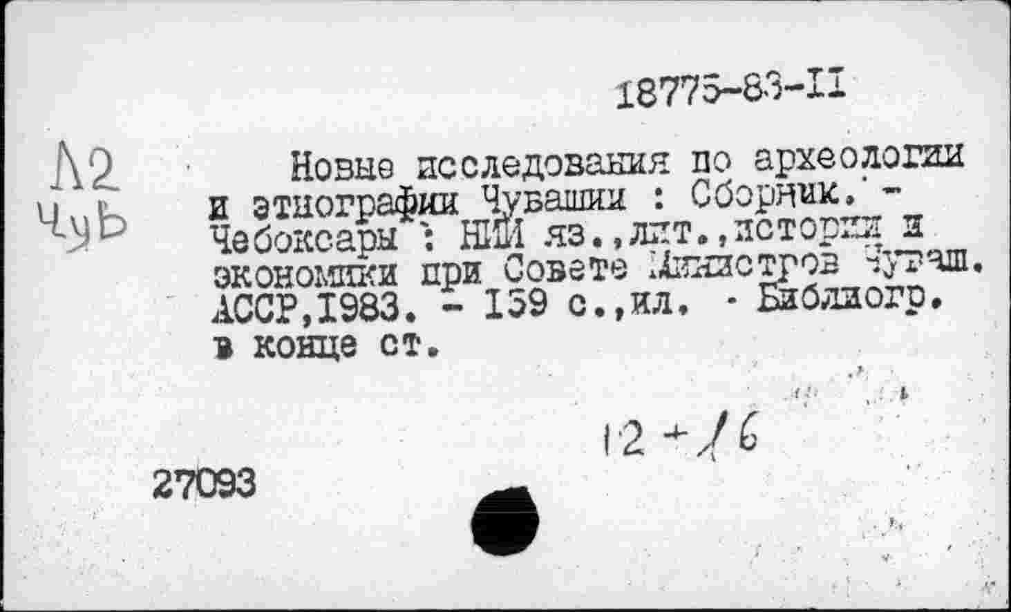 ﻿18775-83-11
Л2
4\jb
Новые исследования по археологии и этнографии Чувашии : Сборник. -Чебоксары ЕЙ яз.,лит.«истории и экономики при Совете МИНИСТРОВ чуваш. АССР,1983. - 159 с.,ил. • Библлогр. в конце ст.
27093